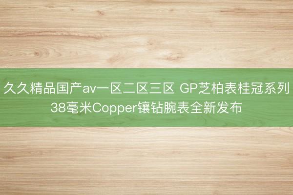 久久精品国产av一区二区三区 GP芝柏表桂冠系列38毫米Copper镶钻腕表全新发布
