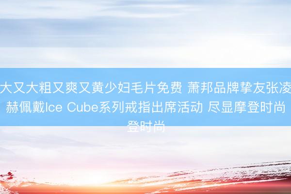 大又大粗又爽又黄少妇毛片免费 萧邦品牌挚友张凌赫佩戴Ice Cube系列戒指出席活动 尽显摩登时尚