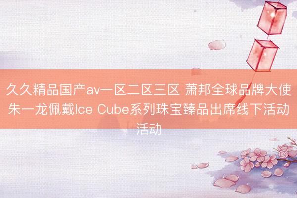 久久精品国产av一区二区三区 萧邦全球品牌大使朱一龙佩戴Ice Cube系列珠宝臻品出席线下活动