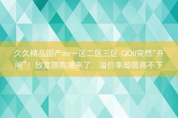 久久精品国产av一区二区三区 QDII突然“开闸”！放宽限购潮来了，溢价率却居高不下