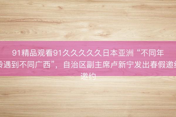 91精品观看91久久久久久日本亚洲 “不同年龄遇到不同广西”，自治区副主席卢新宁发出春假邀约