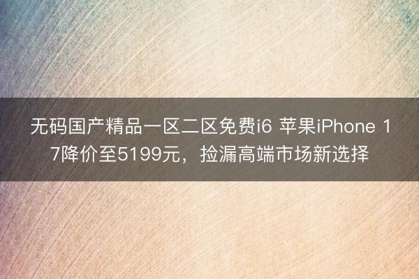 无码国产精品一区二区免费i6 苹果iPhone 17降价至5199元，捡漏高端市场新选择
