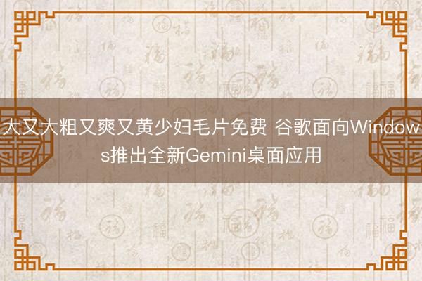 大又大粗又爽又黄少妇毛片免费 谷歌面向Windows推出全新Gemini桌面应用