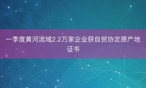 一季度黄河流域2.2万家企业获自贸协定原产地证书