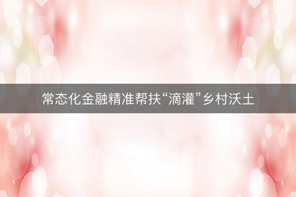 常态化金融精准帮扶“滴灌”乡村沃土