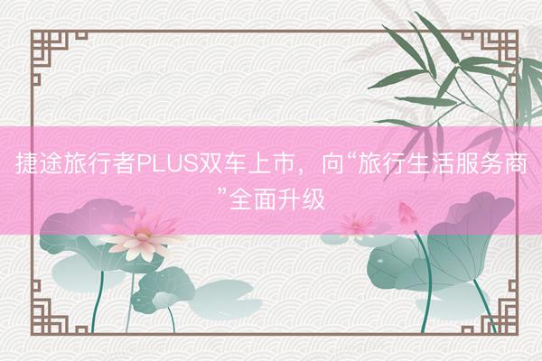 捷途旅行者PLUS双车上市，向“旅行生活服务商”全面升级