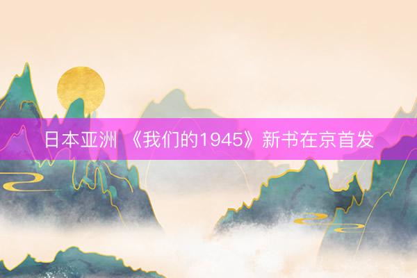 日本亚洲 《我们的1945》新书在京首发