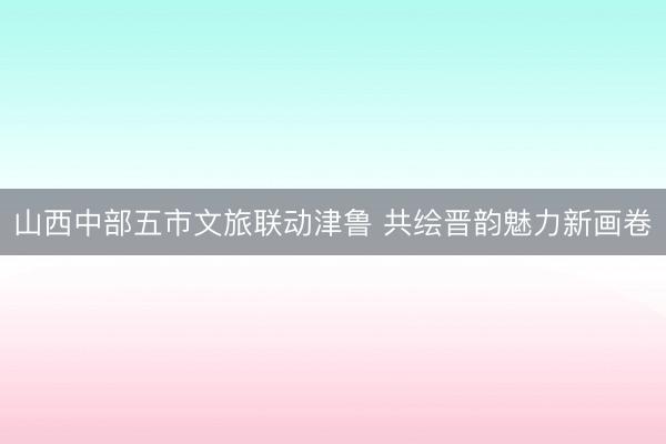 山西中部五市文旅联动津鲁 共绘晋韵魅力新画卷