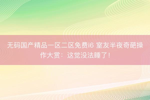 无码国产精品一区二区免费i6 室友半夜奇葩操作大赏：这觉没法睡了！