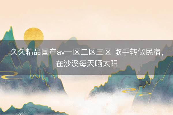 久久精品国产av一区二区三区 歌手转做民宿，在沙溪每天晒太阳