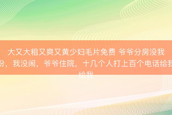 大又大粗又爽又黄少妇毛片免费 爷爷分房没我份，我没闹，爷爷住院，十几个人打上百个电话给我