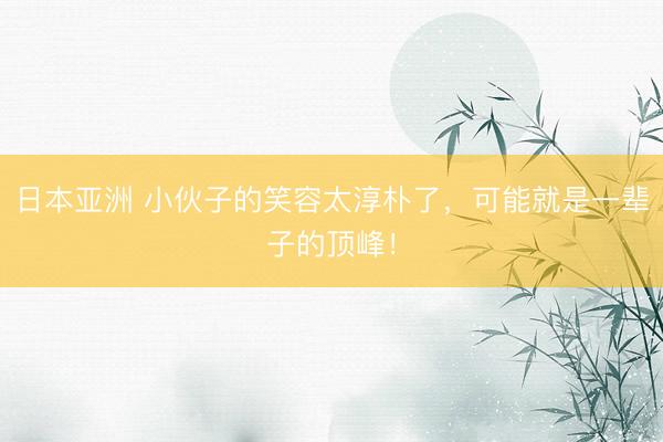 日本亚洲 小伙子的笑容太淳朴了，可能就是一辈子的顶峰！