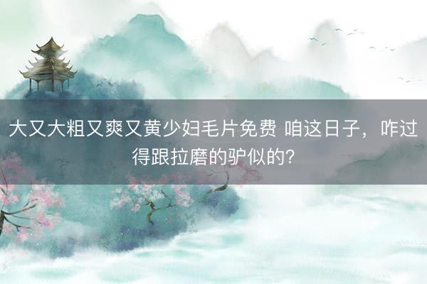 大又大粗又爽又黄少妇毛片免费 咱这日子，咋过得跟拉磨的驴似的？