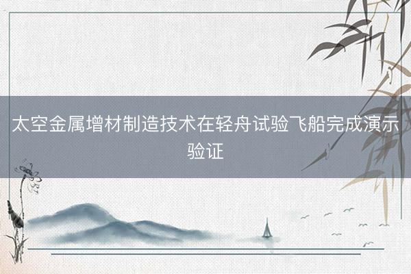 太空金属增材制造技术在轻舟试验飞船完成演示验证