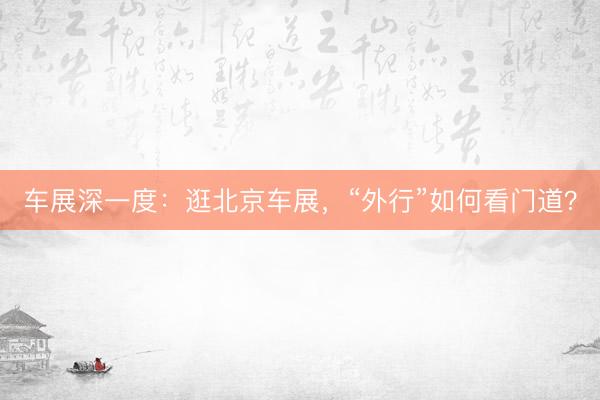 车展深一度：逛北京车展，“外行”如何看门道？