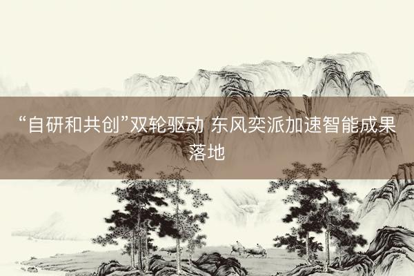 “自研和共创”双轮驱动 东风奕派加速智能成果落地