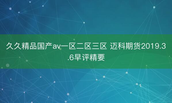 久久精品国产av一区二区三区 迈科期货2019.3.6早评精要