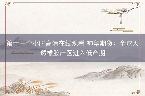 第十一个小时高清在线观看 神华期货：全球天然橡胶产区进入低产期