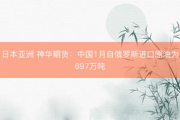 日本亚洲 神华期货：中国1月自俄罗斯进口原油为697万吨