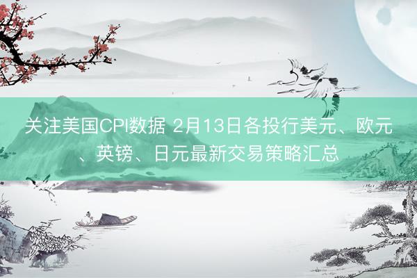 关注美国CPI数据 2月13日各投行美元、欧元、英镑、日元最新交易策略汇总