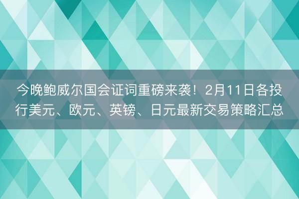 今晚鲍威尔国会证词重磅来袭！2月11日各投行美元、欧元、英镑、日元最新交易策略汇总