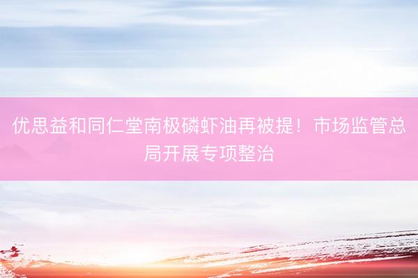 优思益和同仁堂南极磷虾油再被提！市场监管总局开展专项整治