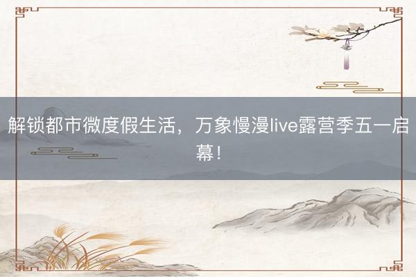解锁都市微度假生活，万象慢漫live露营季五一启幕！