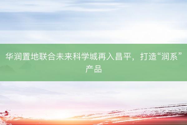 华润置地联合未来科学城再入昌平，打造“润系”产品