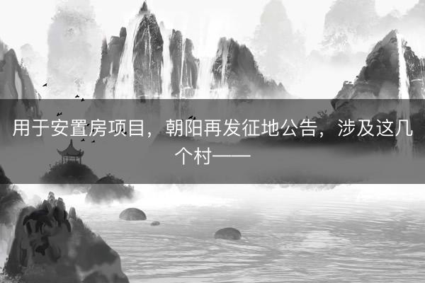 用于安置房项目，朝阳再发征地公告，涉及这几个村——