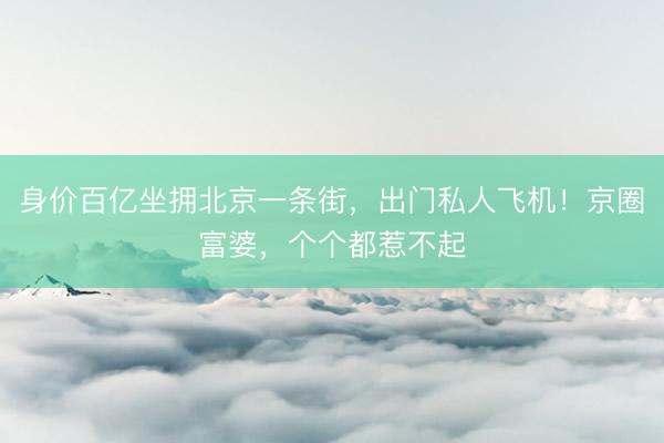 身价百亿坐拥北京一条街，出门私人飞机！京圈富婆，个个都惹不起