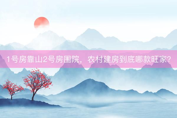 1号房靠山2号房围院，农村建房到底哪款旺家？