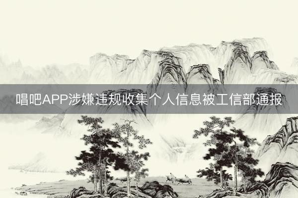 唱吧APP涉嫌违规收集个人信息被工信部通报