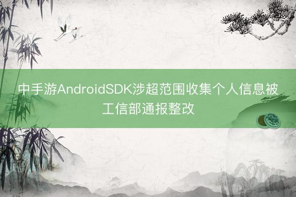 中手游AndroidSDK涉超范围收集个人信息被工信部通报整改