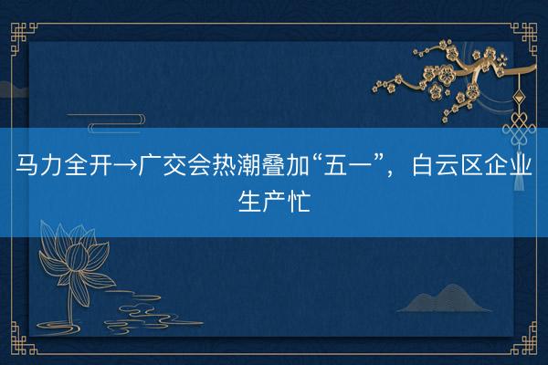 马力全开→广交会热潮叠加“五一”，白云区企业生产忙