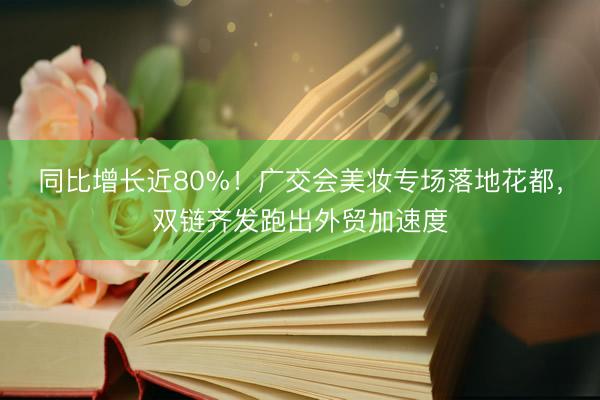 同比增长近80%！广交会美妆专场落地花都，双链齐发跑出外贸加速度