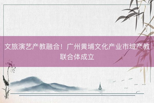 文旅演艺产教融合！广州黄埔文化产业市域产教联合体成立