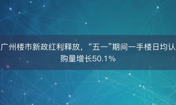 广州楼市新政红利释放，“五一”期间一手楼日均认购量增长50.1%