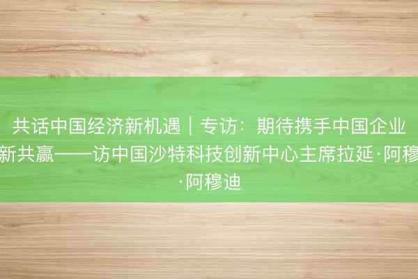 共话中国经济新机遇｜专访：期待携手中国企业创新共赢——访中国沙特科技创新中心主席拉延·阿穆迪