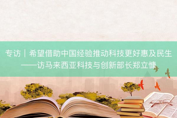 专访｜希望借助中国经验推动科技更好惠及民生——访马来西亚科技与创新部长郑立慷