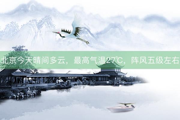 北京今天晴间多云，最高气温27℃，阵风五级左右