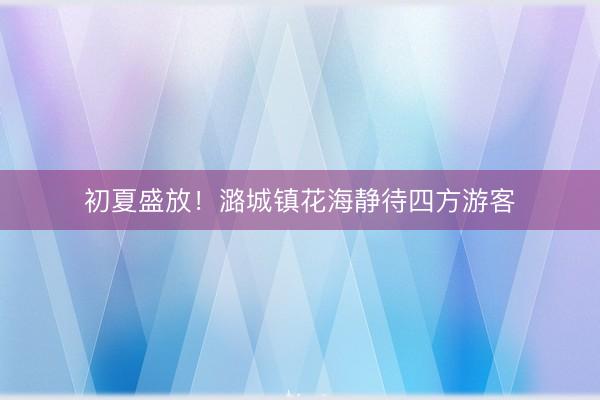 初夏盛放！潞城镇花海静待四方游客