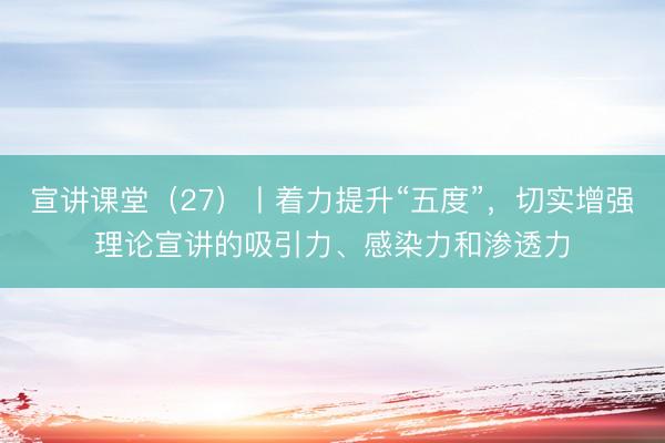 宣讲课堂（27）丨着力提升“五度”，切实增强理论宣讲的吸引力、感染力和渗透力