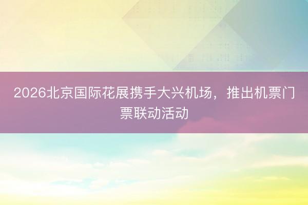 2026北京国际花展携手大兴机场，推出机票门票联动活动