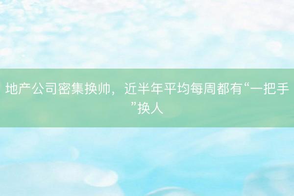 地产公司密集换帅，近半年平均每周都有“一把手”换人