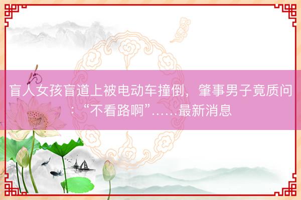 盲人女孩盲道上被电动车撞倒，肇事男子竟质问：“不看路啊”……最新消息