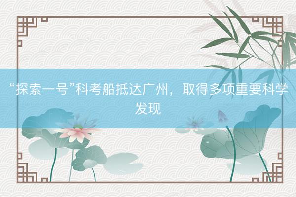 “探索一号”科考船抵达广州，取得多项重要科学发现