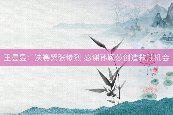 王曼昱：决赛紧张惨烈 感谢孙颖莎创造救赎机会