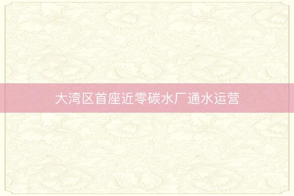 大湾区首座近零碳水厂通水运营