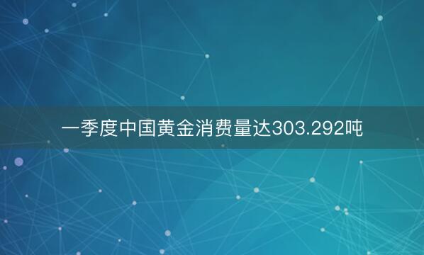 一季度中国黄金消费量达303.292吨