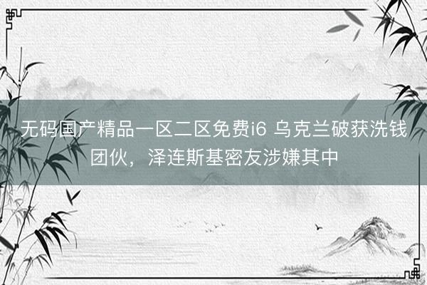 无码国产精品一区二区免费i6 乌克兰破获洗钱团伙，泽连斯基密友涉嫌其中